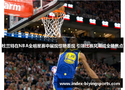 杜兰特在NBA全明星赛中展现惊艳表现 引领比赛风潮成全场焦点