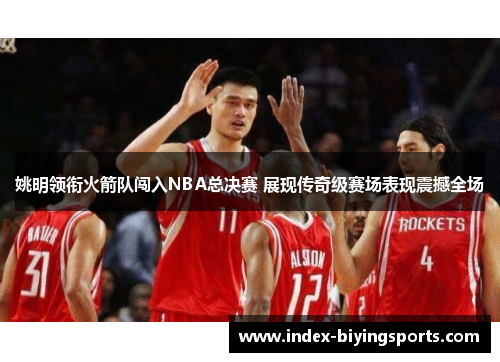 姚明领衔火箭队闯入NBA总决赛 展现传奇级赛场表现震撼全场