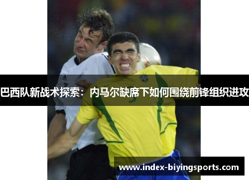 巴西队新战术探索：内马尔缺席下如何围绕前锋组织进攻