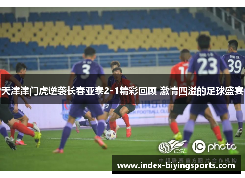 天津津门虎逆袭长春亚泰2-1精彩回顾 激情四溢的足球盛宴