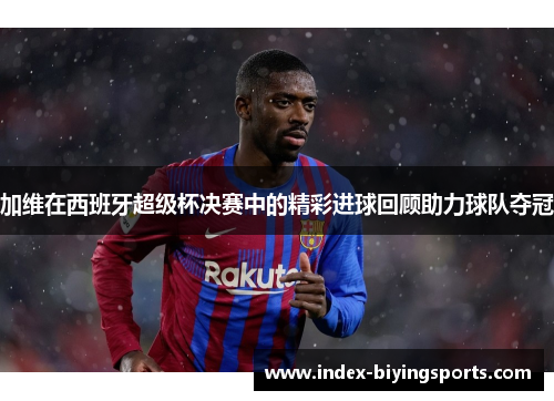 加维在西班牙超级杯决赛中的精彩进球回顾助力球队夺冠