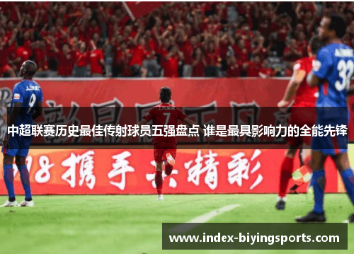 中超联赛历史最佳传射球员五强盘点 谁是最具影响力的全能先锋
