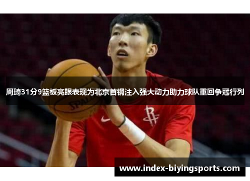 周琦31分9篮板亮眼表现为北京首钢注入强大动力助力球队重回争冠行列