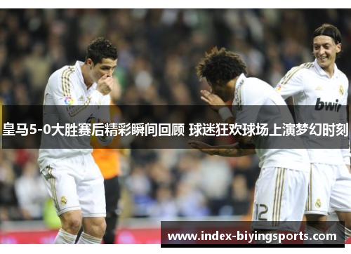 皇马5-0大胜赛后精彩瞬间回顾 球迷狂欢球场上演梦幻时刻
