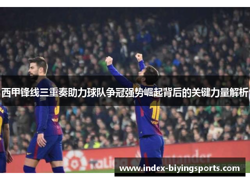 西甲锋线三重奏助力球队争冠强势崛起背后的关键力量解析