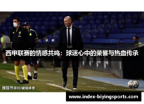 西甲联赛的情感共鸣:球迷心中的荣誉与热血传承 西甲联赛的情感共鸣:球迷心中的荣誉与热血传承