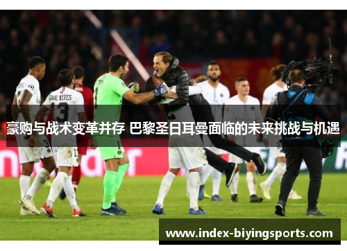 豪购与战术变革并存 巴黎圣日耳曼面临的未来挑战与机遇