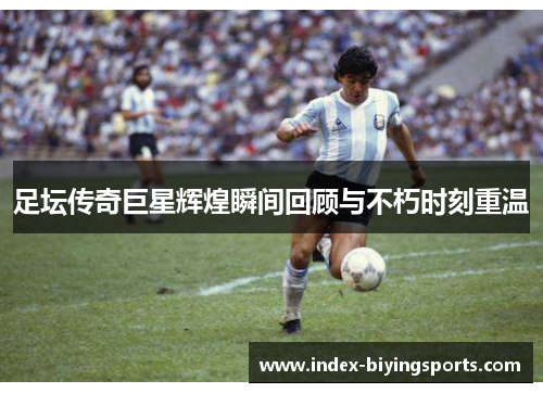 足坛传奇巨星辉煌瞬间回顾与不朽时刻重温 足坛传奇巨星辉煌瞬间回顾与不朽时刻重温