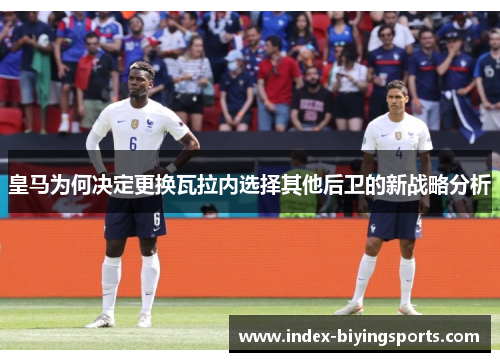 皇马为何决定更换瓦拉内选择其他后卫的新战略分析