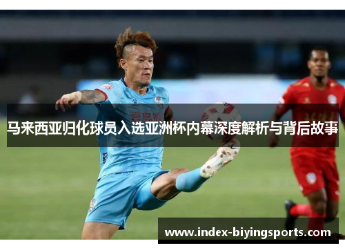 马来西亚归化球员入选亚洲杯内幕深度解析与背后故事 马来西亚归化球员入选亚洲杯内幕深度解析与背后故事