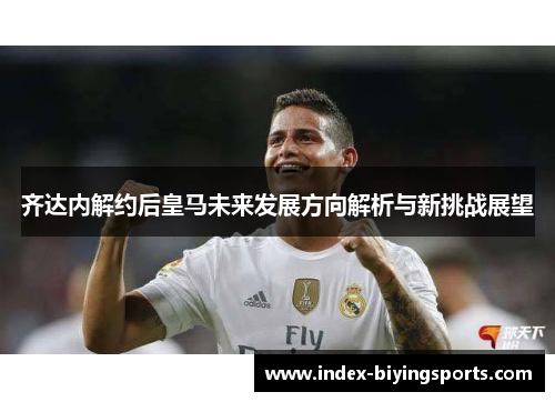 齐达内解约后皇马未来发展方向解析与新挑战展望